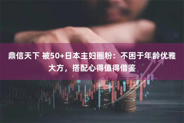 鼎信天下 被50+日本主妇圈粉：不困于年龄优雅大方，搭配心得值得借鉴