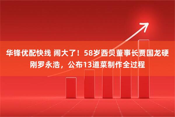 华锋优配快线 闹大了！58岁西贝董事长贾国龙硬刚罗永浩，公布13道菜制作全过程