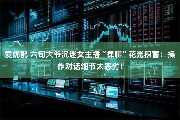 爱优配 六旬大爷沉迷女主播“裸聊”花光积蓄：操作对话细节太恶劣！