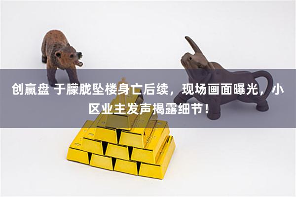 创赢盘 于朦胧坠楼身亡后续，现场画面曝光，小区业主发声揭露细节！