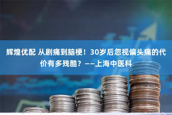 辉煌优配 从剧痛到脑梗！30岁后忽视偏头痛的代价有多残酷？——上海中医科