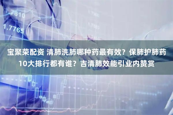 宝聚荣配资 清肺洗肺哪种药最有效？保肺护肺药10大排行都有谁？吉清肺效能引业内赞赏