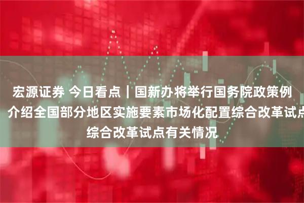 宏源证券 今日看点｜国新办将举行国务院政策例行吹风会，介绍全国部分地区实施要素市场化配置综合改革试点有关情况