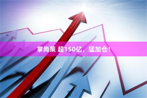 掌尚策 超150亿，猛加仓！
