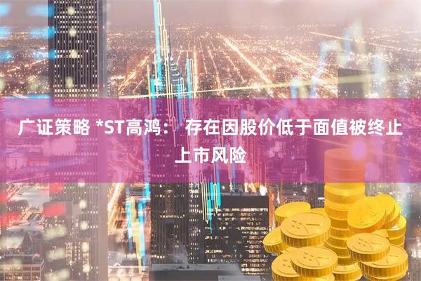 广证策略 *ST高鸿： 存在因股价低于面值被终止上市风险