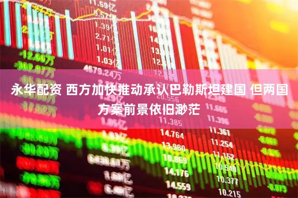 永华配资 西方加快推动承认巴勒斯坦建国 但两国方案前景依旧渺茫