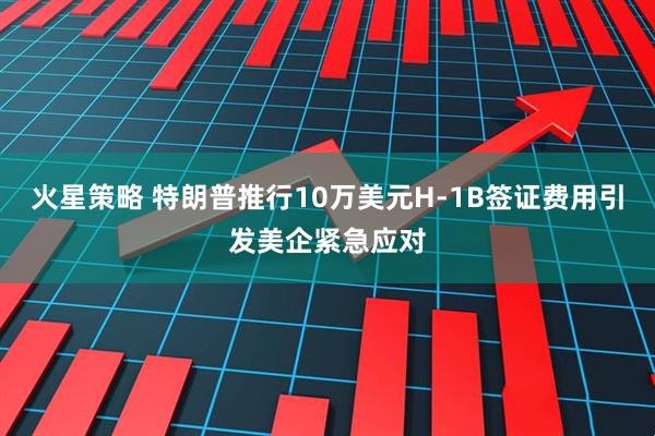 火星策略 特朗普推行10万美元H-1B签证费用引发美企紧急应对
