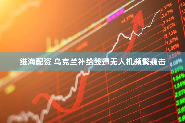 维海配资 乌克兰补给线遭无人机频繁袭击