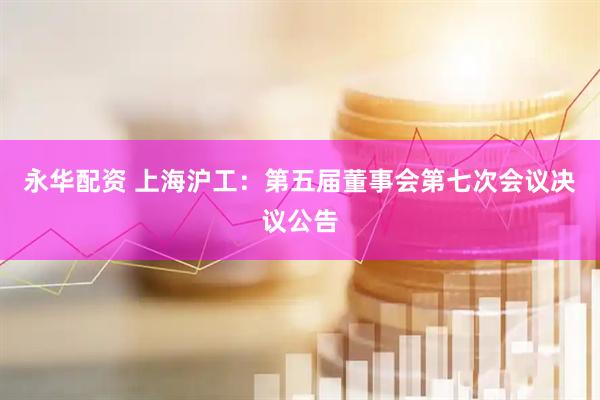 永华配资 上海沪工：第五届董事会第七次会议决议公告