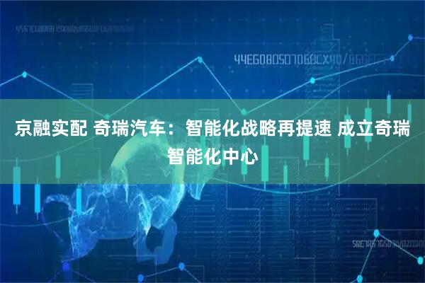 京融实配 奇瑞汽车:智能化战略再提速 成立奇瑞智能化中心