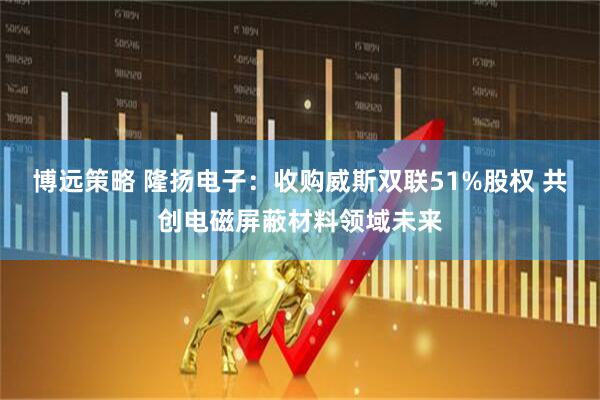 博远策略 隆扬电子：收购威斯双联51%股权 共创电磁屏蔽材料领域未来