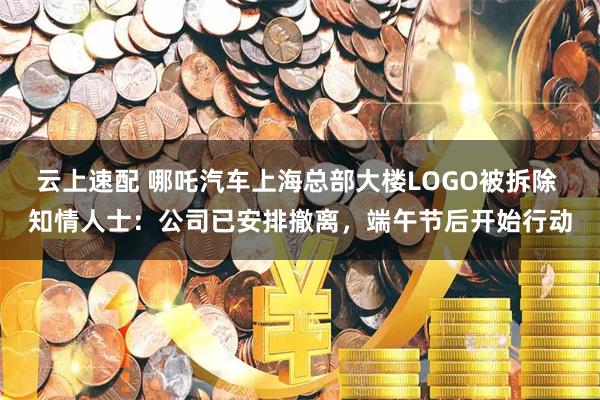 云上速配 哪吒汽车上海总部大楼LOGO被拆除 知情人士：公司已安排撤离，端午节后开始行动