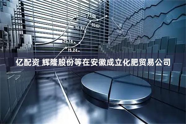 亿配资 辉隆股份等在安徽成立化肥贸易公司