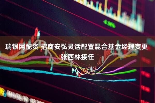 瑞银网配资 招商安弘灵活配置混合基金经理变更 张西林接任