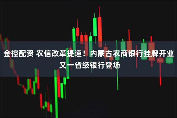 金控配资 农信改革提速！内蒙古农商银行挂牌开业 又一省级银行登场