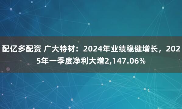 配亿多配资 广大特材：2024年业绩稳健增长，2025年一季度净利大增2,147.06%