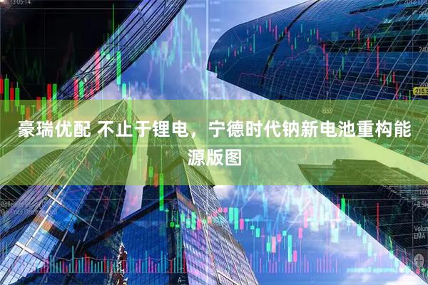 豪瑞优配 不止于锂电，宁德时代钠新电池重构能源版图
