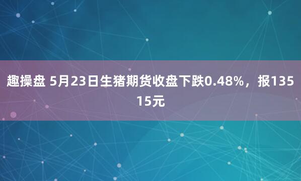 趣操盘 5月23日生猪期货收盘下跌0.48%，报13515元