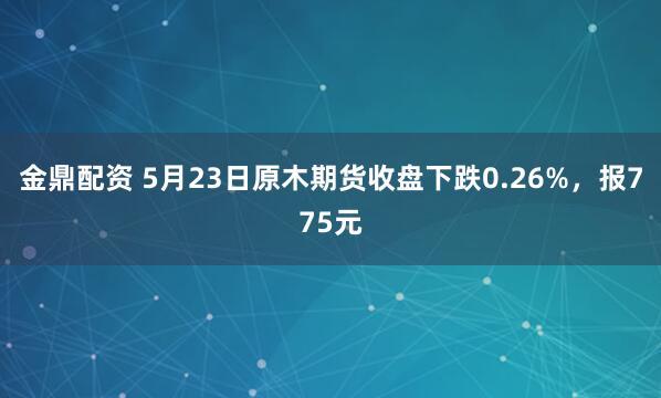金鼎配资 5月23日原木期货收盘下跌0.26%，报775元