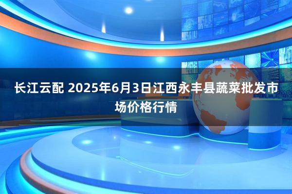 长江云配 2025年6月3日江西永丰县蔬菜批发市场价格行情