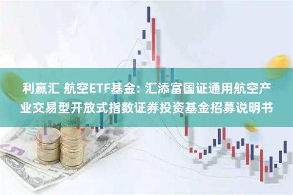 利赢汇 航空ETF基金: 汇添富国证通用航空产业交易型开放式指数证券投资基金招募说明书