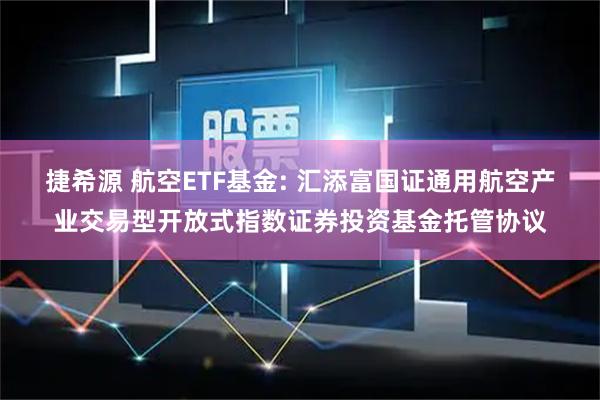 捷希源 航空ETF基金: 汇添富国证通用航空产业交易型开放式指数证券投资基金托管协议