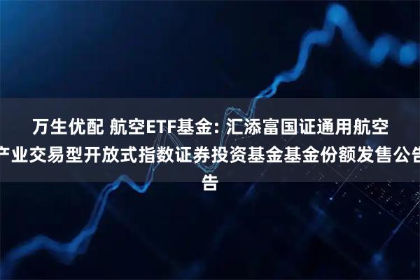 万生优配 航空ETF基金: 汇添富国证通用航空产业交易型开放式指数证券投资基金基金份额发售公告
