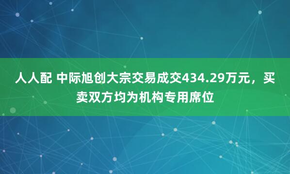 人人配 中际旭创大宗交易成交434.29万元，买卖双方均为机构专用席位
