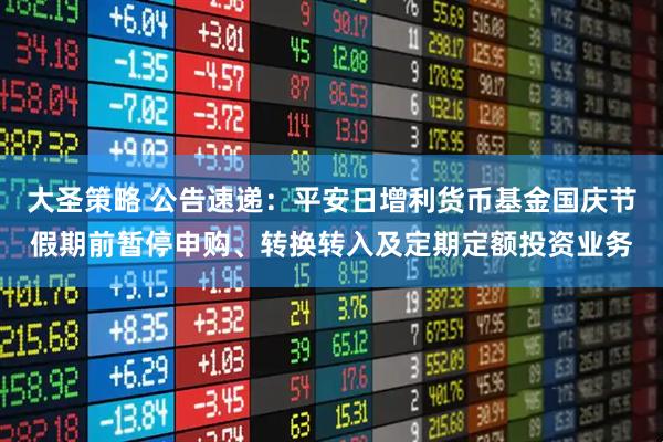 大圣策略 公告速递：平安日增利货币基金国庆节假期前暂停申购、转换转入及定期定额投资业务