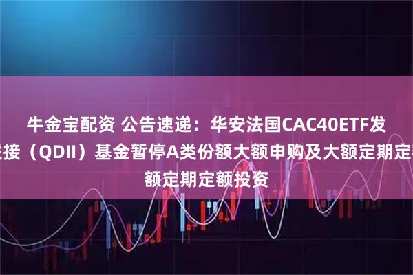 牛金宝配资 公告速递：华安法国CAC40ETF发起式联接（QDII）基金暂停A类份额大额申购及大额定期定额投资