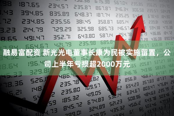 融易富配资 新光光电董事长康为民被实施留置，公司上半年亏损超2000万元