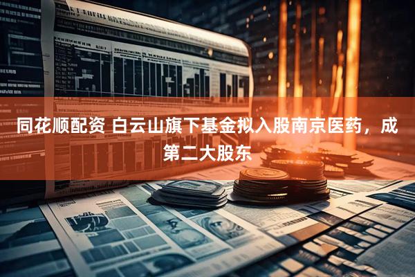 同花顺配资 白云山旗下基金拟入股南京医药，成第二大股东