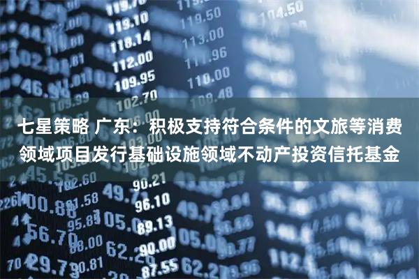 七星策略 广东：积极支持符合条件的文旅等消费领域项目发行基础设施领域不动产投资信托基金