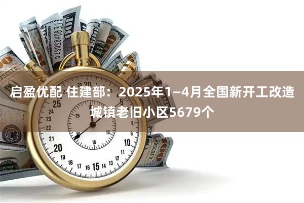 启盈优配 住建部：2025年1—4月全国新开工改造城镇老旧小区5679个