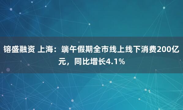 镕盛融资 上海：端午假期全市线上线下消费200亿元，同比增长4.1%