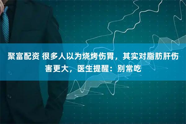 聚富配资 很多人以为烧烤伤胃，其实对脂肪肝伤害更大，医生提醒：别常吃