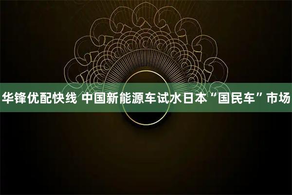 华锋优配快线 中国新能源车试水日本“国民车”市场