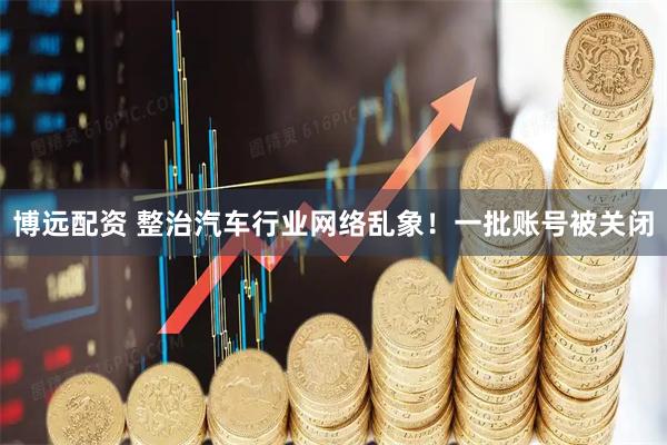 博远配资 整治汽车行业网络乱象！一批账号被关闭