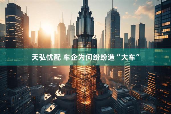 天弘忧配 车企为何纷纷造“大车”