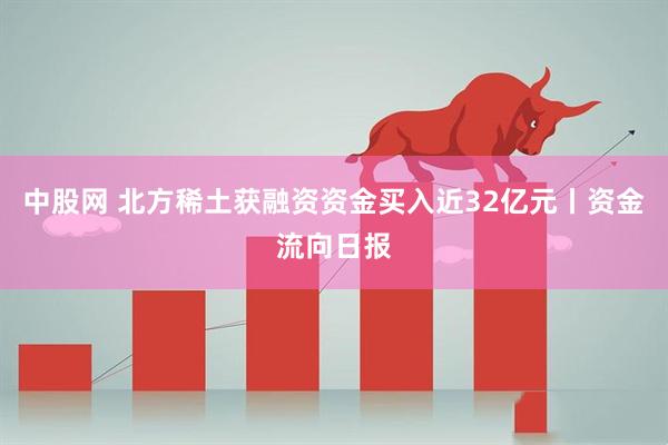 中股网 北方稀土获融资资金买入近32亿元丨资金流向日报