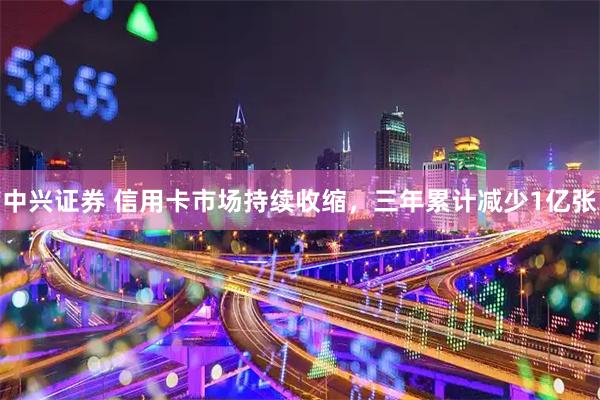 中兴证券 信用卡市场持续收缩，三年累计减少1亿张
