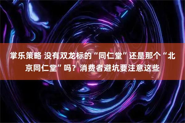 掌乐策略 没有双龙标的“同仁堂”还是那个“北京同仁堂”吗？消费者避坑要注意这些