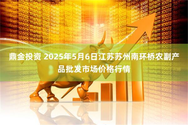 鼎金投资 2025年5月6日江苏苏州南环桥农副产品批发市场价格行情
