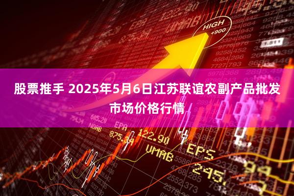 股票推手 2025年5月6日江苏联谊农副产品批发市场价格行情