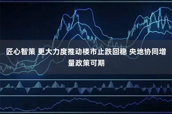 匠心智策 更大力度推动楼市止跌回稳 央地协同增量政策可期
