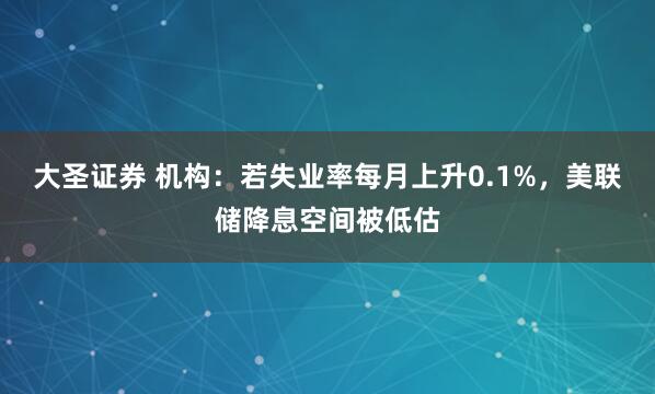 大圣证券 机构：若失业率每月上升0.1%，美联储降息空间被低估