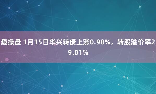 趣操盘 1月15日华兴转债上涨0.98%，转股溢价率29.01%
