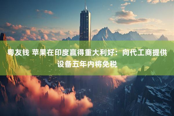 粤友钱 苹果在印度赢得重大利好：向代工商提供设备五年内将免税