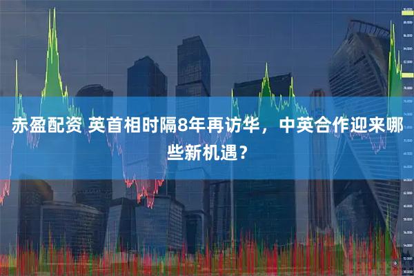 赤盈配资 英首相时隔8年再访华，中英合作迎来哪些新机遇？