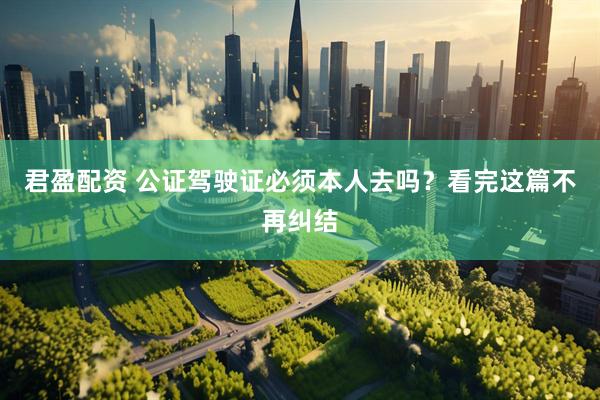 君盈配资 公证驾驶证必须本人去吗？看完这篇不再纠结
